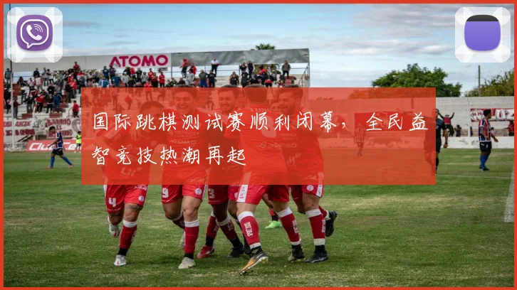 国际跳棋测试赛顺利闭幕，全民益智竞技热潮再起
