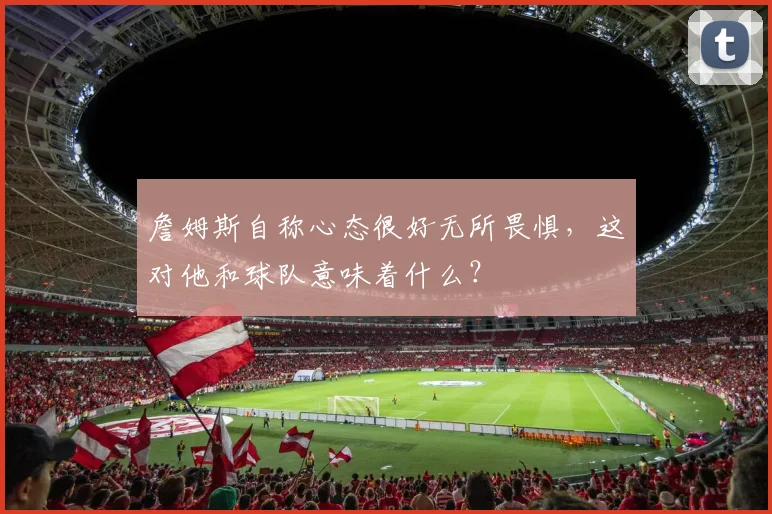 詹姆斯自称心态很好无所畏惧，这对他和球队意味着什么？