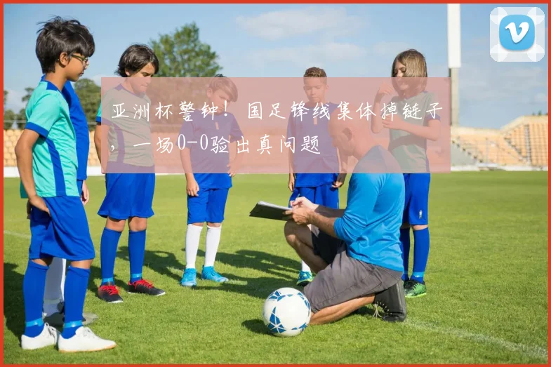 亚洲杯警钟！国足锋线集体掉链子，一场0-0验出真问题