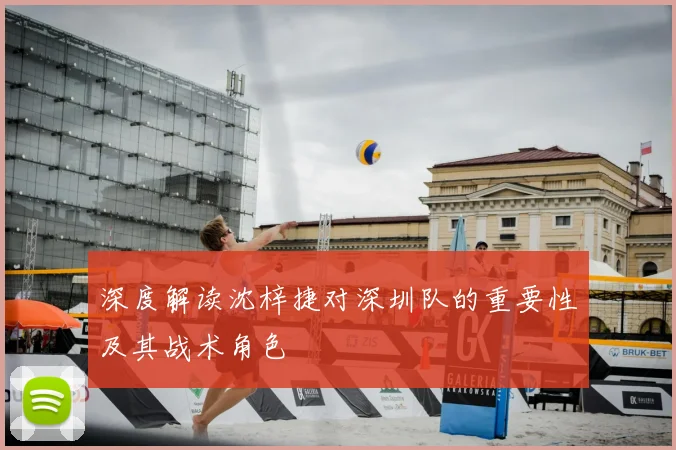 深度解读沈梓捷对深圳队的重要性及其战术角色