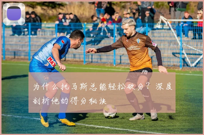 为什么托马斯总能轻松砍分？深度剖析他的得分秘诀
