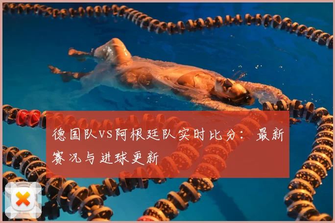 德国队vs阿根廷队实时比分：最新赛况与进球更新