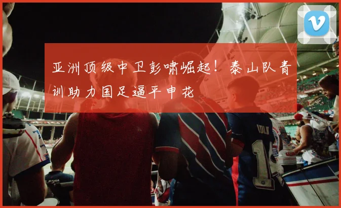 亚洲顶级中卫彭啸崛起！泰山队青训助力国足逼平申花