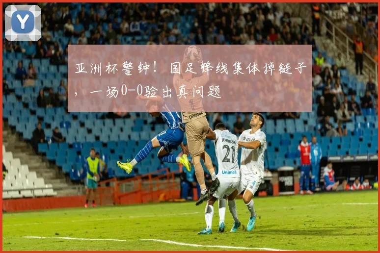 亚洲杯警钟！国足锋线集体掉链子，一场0-0验出真问题