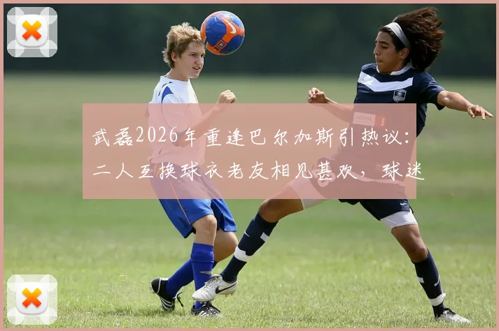武磊2026年重逢巴尔加斯引热议：二人互换球衣老友相见甚欢，球迷直呼回忆杀