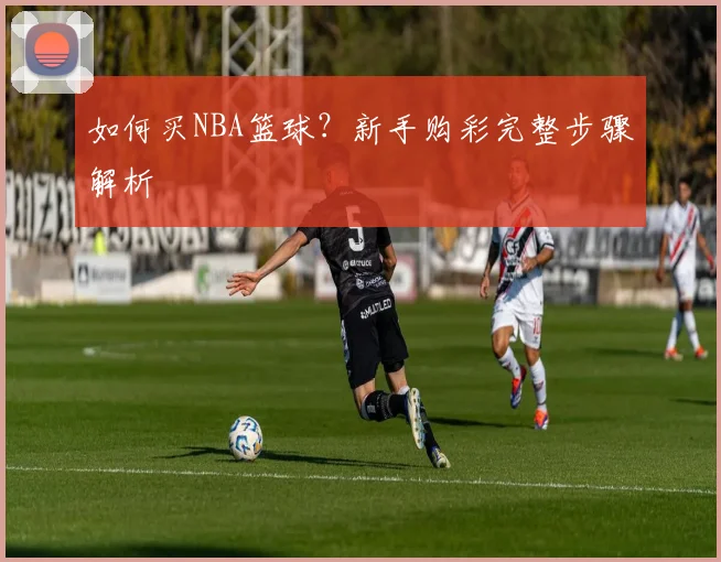如何买NBA篮球？新手购彩完整步骤解析