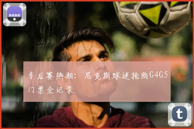季后赛热潮：尼克斯球迷抢购G4G5门票全记录