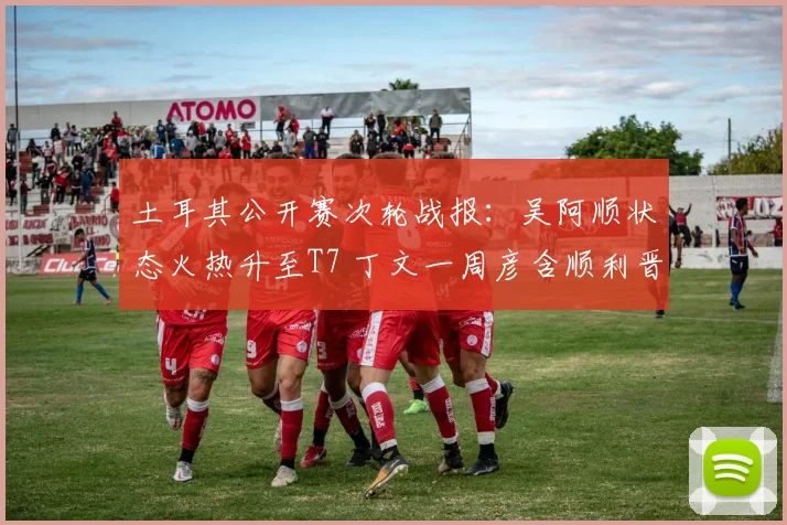 土耳其公开赛次轮战报：吴阿顺状态火热升至T7 丁文一周彦含顺利晋级