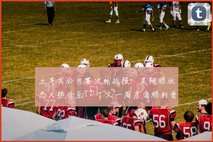 土耳其公开赛次轮战报：吴阿顺状态火热升至T7 丁文一周彦含顺利晋级
