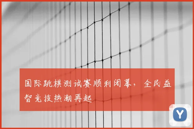 国际跳棋测试赛顺利闭幕，全民益智竞技热潮再起