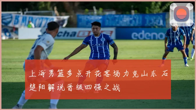 上海男篮多点开花客场力克山东 石楚阳解说晋级四强之战
