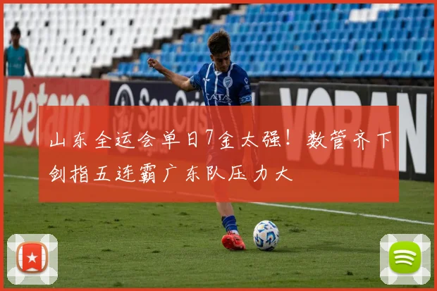 山东全运会单日7金太强！数管齐下剑指五连霸广东队压力大