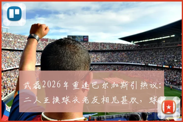 武磊2026年重逢巴尔加斯引热议:二人互换球衣老友相见甚欢,球迷直呼回忆杀