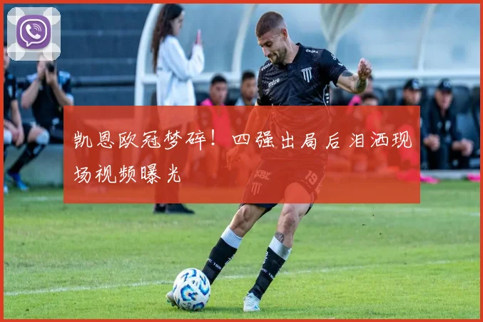 凯恩欧冠梦碎！四强出局后泪洒现场视频曝光