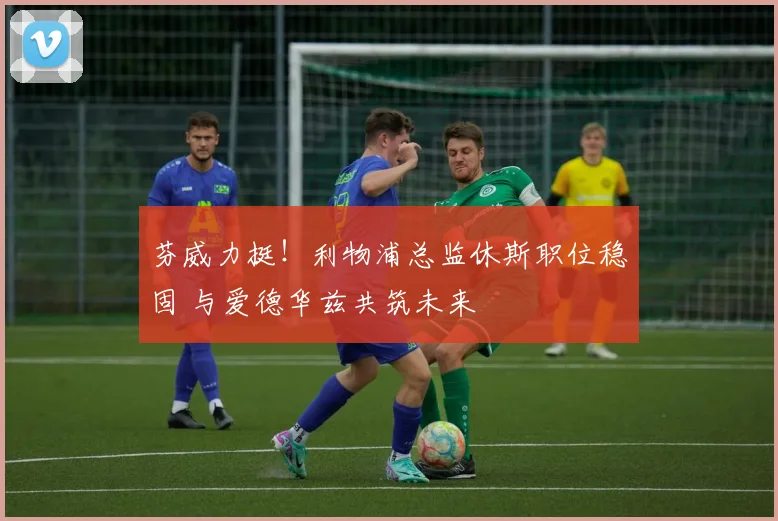 芬威力挺!利物浦总监休斯职位稳固 与爱德华兹共筑未来