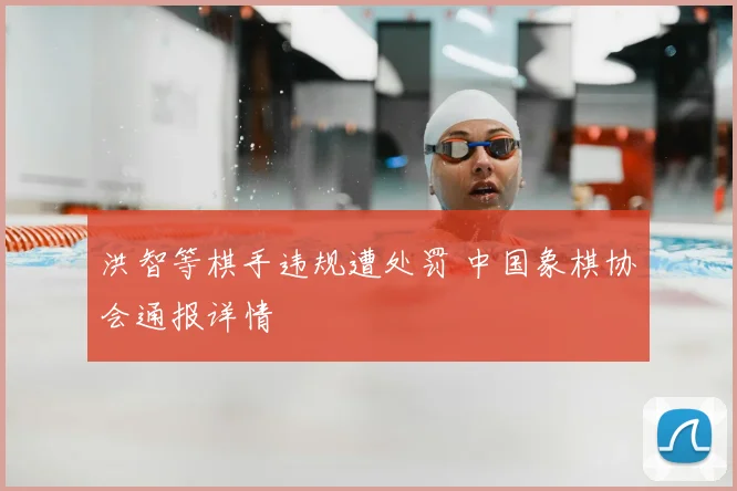 洪智等棋手违规遭处罚 中国象棋协会通报详情