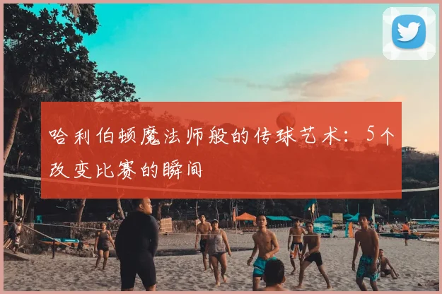 哈利伯顿魔法师般的传球艺术：5个改变比赛的瞬间